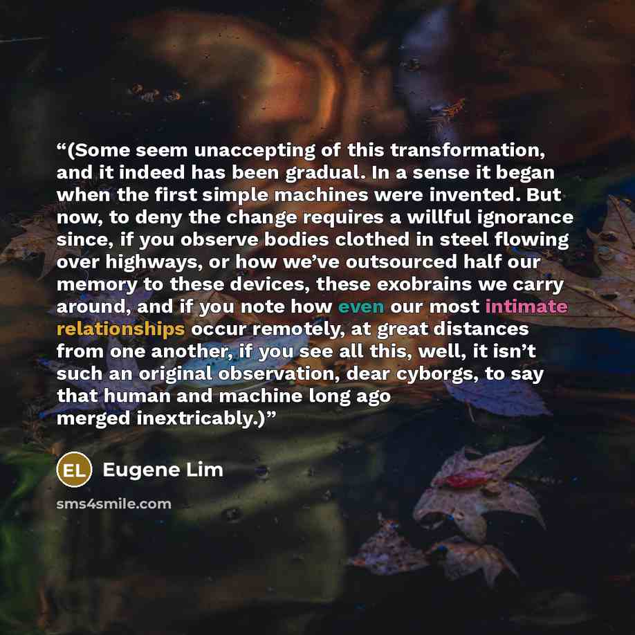 “(Some seem unaccepting of this transformation, and it indeed has been gradual. In a sense it began when the first simple machines were invented. But now, to deny the change requires a willful ignorance since, if you observe bodies clothed in steel flowing over highways, or how we’ve outsourced…” quote by Eugene Lim