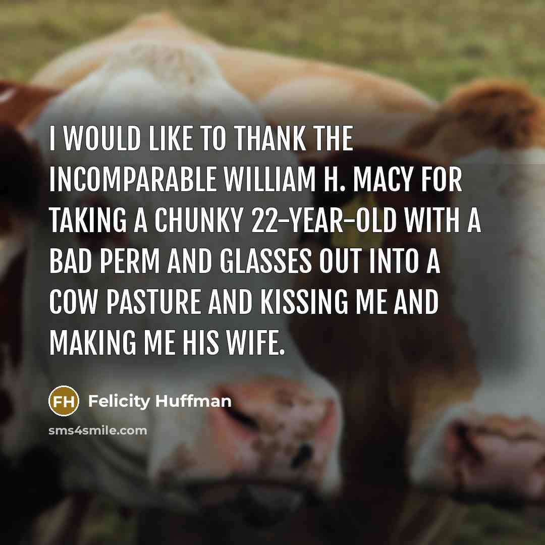 “I would like to thank the incomparable William H. Macy for taking a chunky 22-year-old with a bad perm and glasses out into a cow pasture and kissing me and making me his wife.” quote by Felicity Huffman