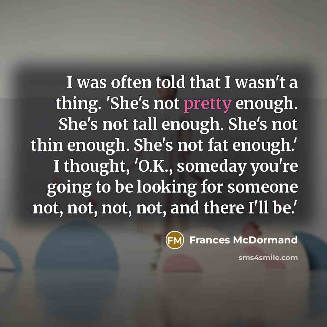 “I was often told that I wasn't a thing. 'She's not pretty enough. She's not tall enough. She's not thin enough. She's not fat enough.' I thought, 'O.K., someday you're going to be looking for someone not, not, not, not, and there I'll be.'” quote by Frances McDormand