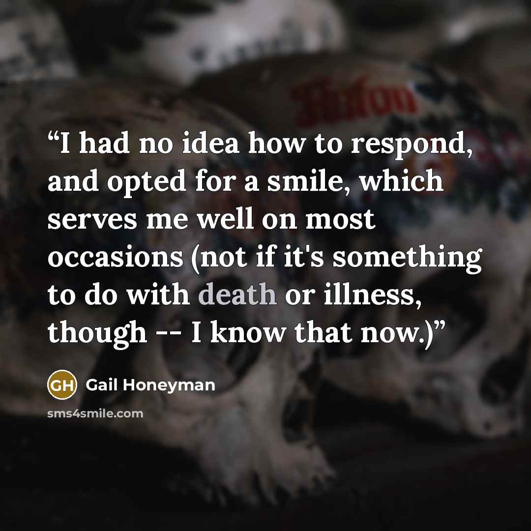 “I had no idea how to respond, and opted for a smile, which serves me well on most occasions (not if it's something to do with death or illness, though -- I know that now.)” quote by Gail Honeyman