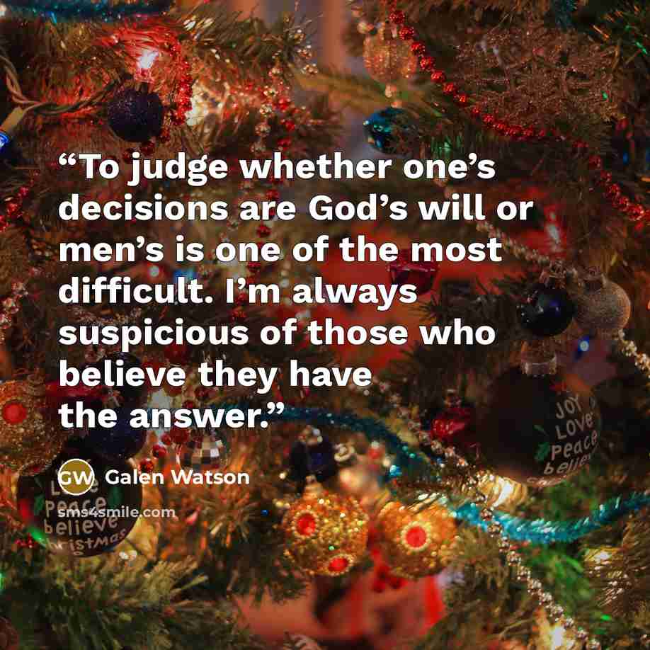 “To judge whether one’s decisions are God’s will or men’s is one of the most difficult. I’m always suspicious of those who believe they have the answer.” quote by Galen Watson