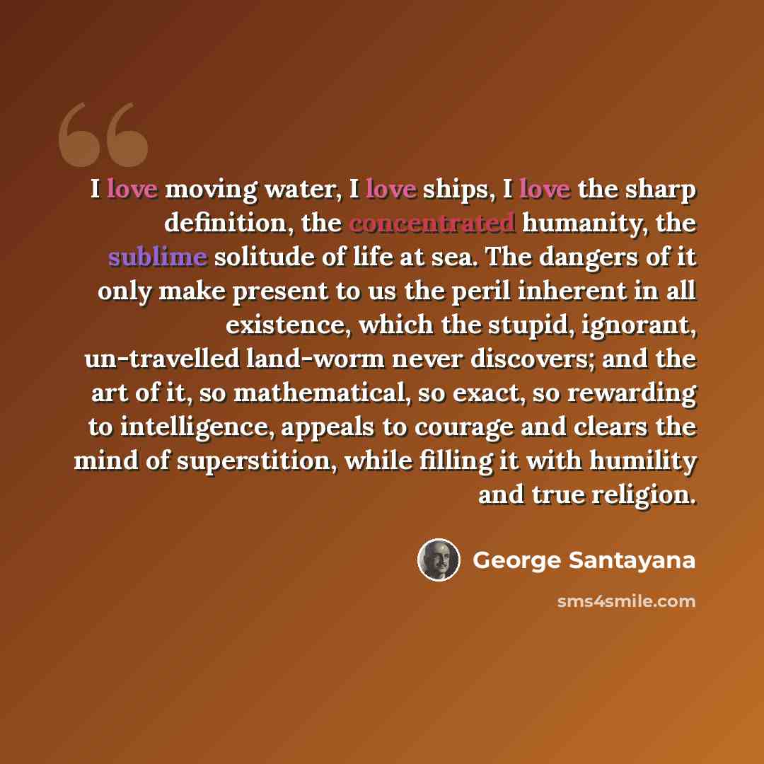 “I love moving water, I love ships, I love the sharp definition, the concentrated humanity, the sublime solitude of life at sea. The dangers of it only make present to us the peril inherent in all existence, which the stupid, ignorant, un-travelled land-worm never discovers; and the art of it, so…” quote by George Santayana