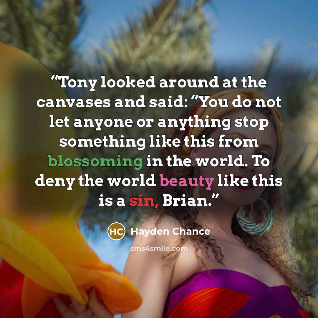 “Tony looked around at the canvases and said: “You do not let anyone or anything stop something like this from blossoming in the world. To deny the world beauty like this is a sin, Brian.” quote by Hayden Chance