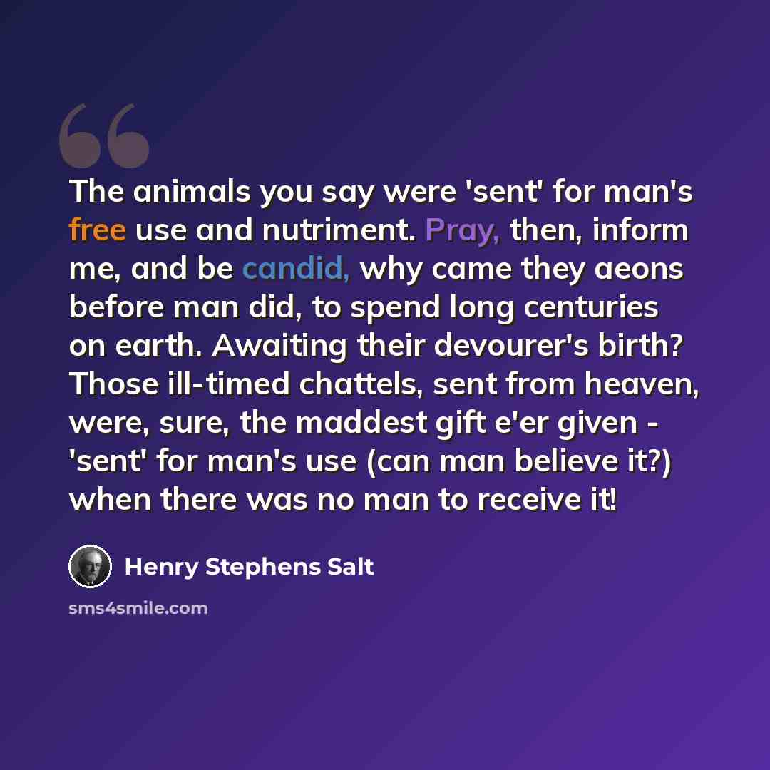 “The animals you say were 'sent' for man's free use and nutriment. Pray, then, inform me, and be candid, why came they aeons before man did, to spend long centuries on earth. Awaiting their devourer's birth? Those ill-timed chattels, sent from heaven, were, sure, the maddest gift e'er given…” quote by Henry Stephens Salt