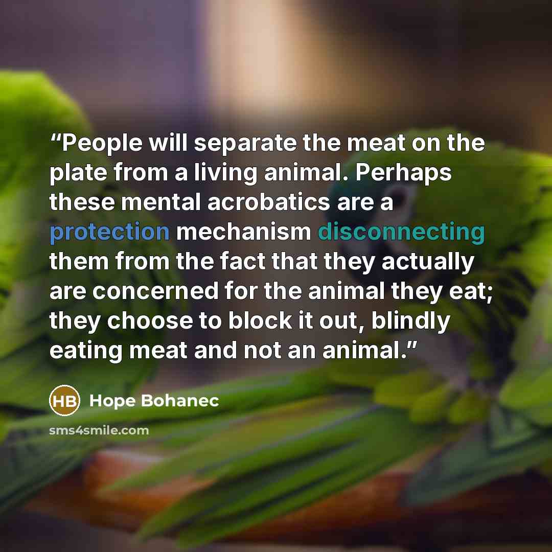“People will separate the meat on the plate from a living animal. Perhaps these mental acrobatics are a protection mechanism disconnecting them from the fact that they actually are concerned for the animal they eat; they choose to block it out, blindly eating meat and not an animal.” quote by Hope Bohanec