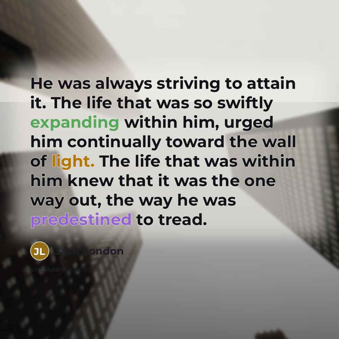 “He was always striving to attain it. The life that was so swiftly expanding within him, urged him continually toward the wall of light. The life that was within him knew that it was the one way out, the way he was predestined to tread.” quote by Jack London