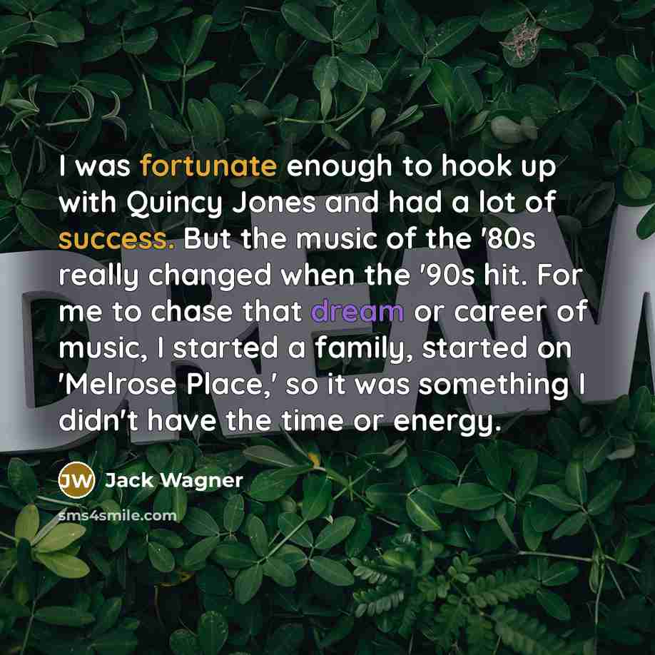 “I was fortunate enough to hook up with Quincy Jones and had a lot of success. But the music of the '80s really changed when the '90s hit. For me to chase that dream or career of music, I started a family, started on 'Melrose Place,' so it was something I didn't have the time or energy.” quote by Jack Wagner