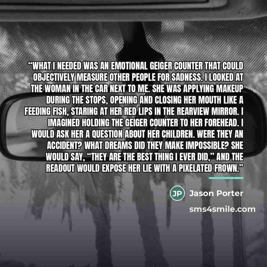 “What I needed was an emotional Geiger counter that could objectively measure other people for sadness. I looked at the woman in the car next to me. She was applying makeup during the stops, opening and closing her mouth like a feeding fish, staring at her red lips in the rearview mirror. I…” quote by Jason Porter