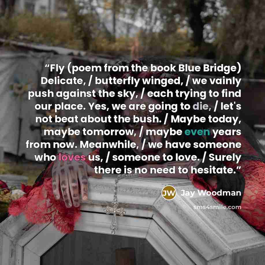 “Fly (poem from the book Blue Bridge) Delicate, / butterfly winged, / we vainly push against the sky, / each trying to find our place. Yes, we are going to die, / let's not beat about the bush. / Maybe today, maybe tomorrow, / maybe even years from now. Meanwhile, / we have someone who loves us, /…” quote by Jay Woodman