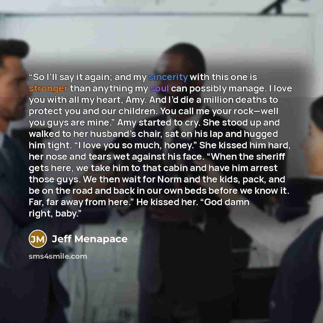 “So I’ll say it again; and my sincerity with this one is stronger than anything my soul can possibly manage. I love you with all my heart, Amy. And I’d die a million deaths to protect you and our children. You call me your rock—well you guys are mine.” Amy started to cry. She stood up and walked to…” quote by Jeff Menapace