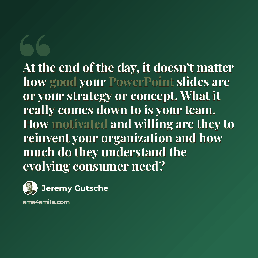 “At the end of the day, it doesn’t matter how good your PowerPoint slides are or your strategy or concept. What it really comes down to is your team. How motivated and willing are they to reinvent your organization and how much do they understand the evolving consumer need?” quote by Jeremy Gutsche