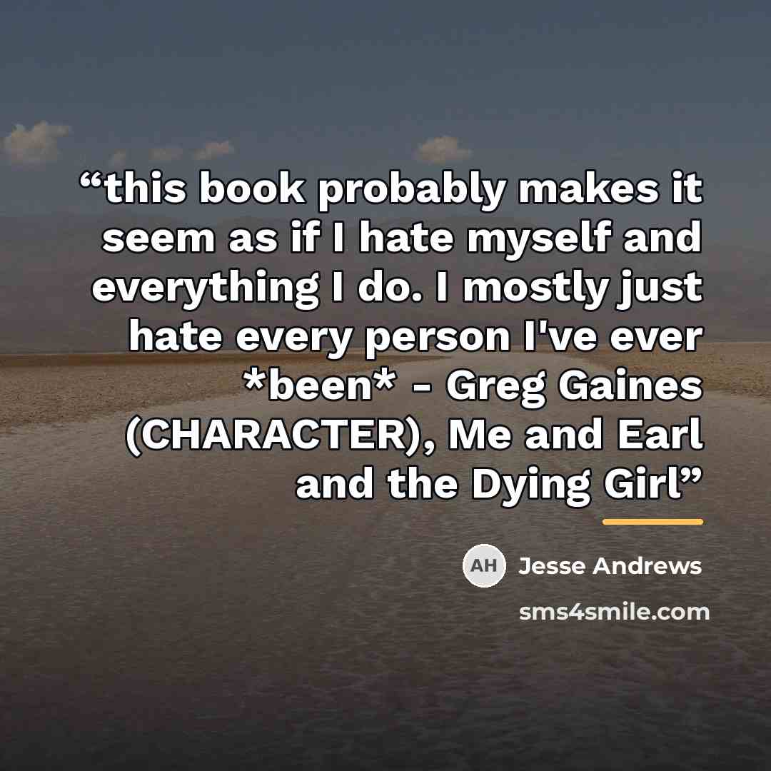 “this book probably makes it seem as if I hate myself and everything I do. I mostly just hate every person I've ever *been* - Greg Gaines (CHARACTER), Me and Earl and the Dying Girl” quote by Jesse Andrews