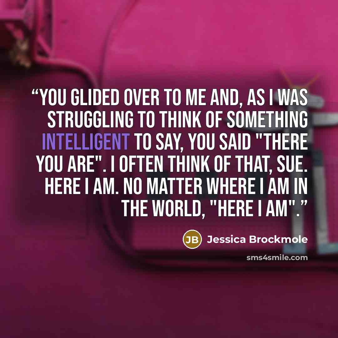“You glided over to me and, as I was struggling to think of something intelligent to say, you said "There you are". I often think of that, Sue. Here I am. No matter where I am in the world, "Here I am".” quote by Jessica Brockmole