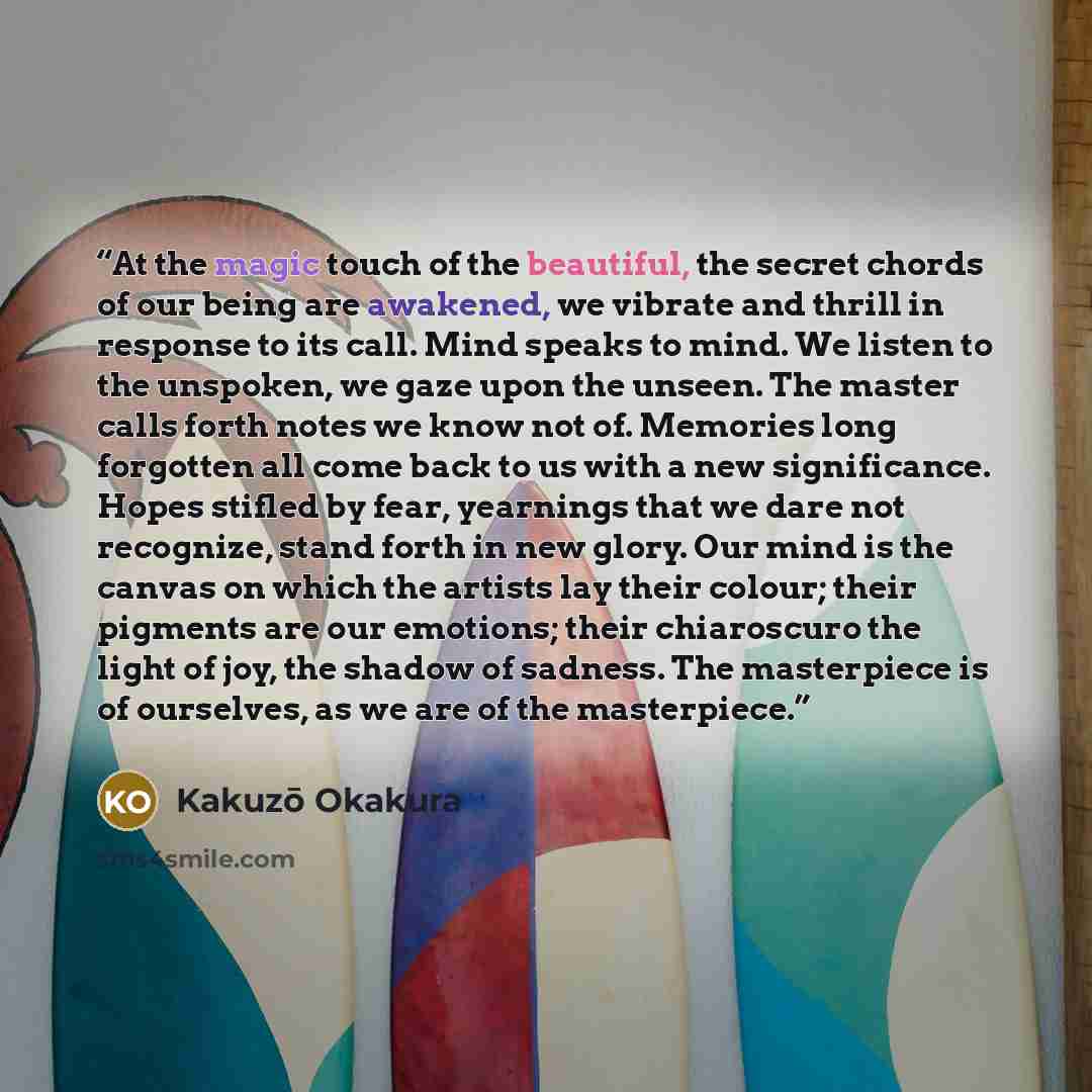 “At the magic touch of the beautiful, the secret chords of our being are awakened, we vibrate and thrill in response to its call. Mind speaks to mind. We listen to the unspoken, we gaze upon the unseen. The master calls forth notes we know not of. Memories long forgotten all come back to us with a…” quote by Kakuzō Okakura