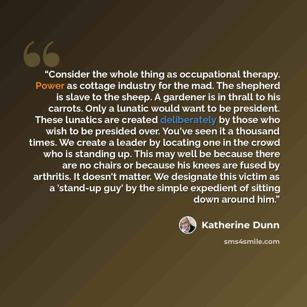 “Consider the whole thing as occupational therapy. Power as cottage industry for the mad. The shepherd is slave to the sheep. A gardener is in thrall to his carrots. Only a lunatic would want to be president. These lunatics are created deliberately by those who wish to be presided over. You've seen…” quote by Katherine Dunn