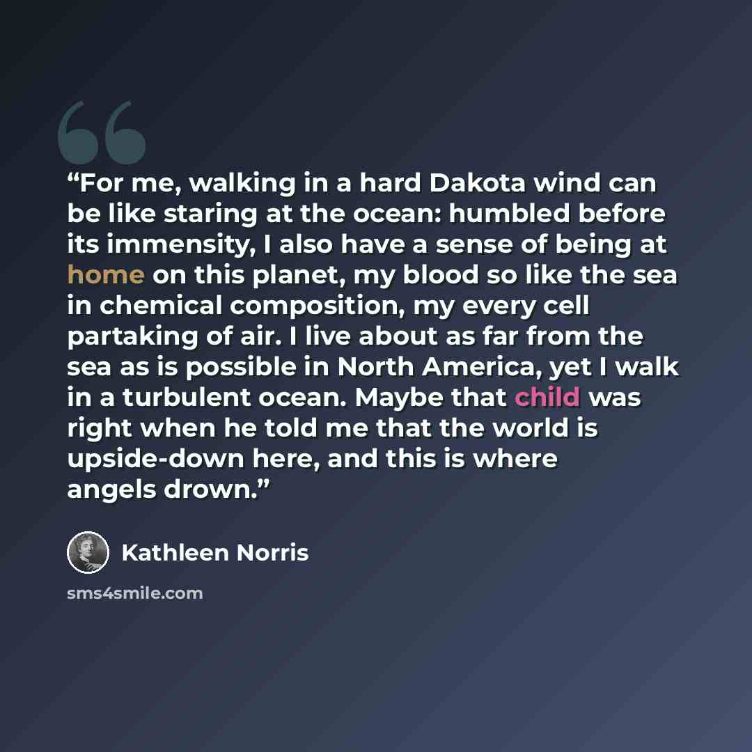 “For me, walking in a hard Dakota wind can be like staring at the ocean: humbled before its immensity, I also have a sense of being at home on this planet, my blood so like the sea in chemical composition, my every cell partaking of air. I live about as far from the sea as is possible in North…” quote by Kathleen Norris