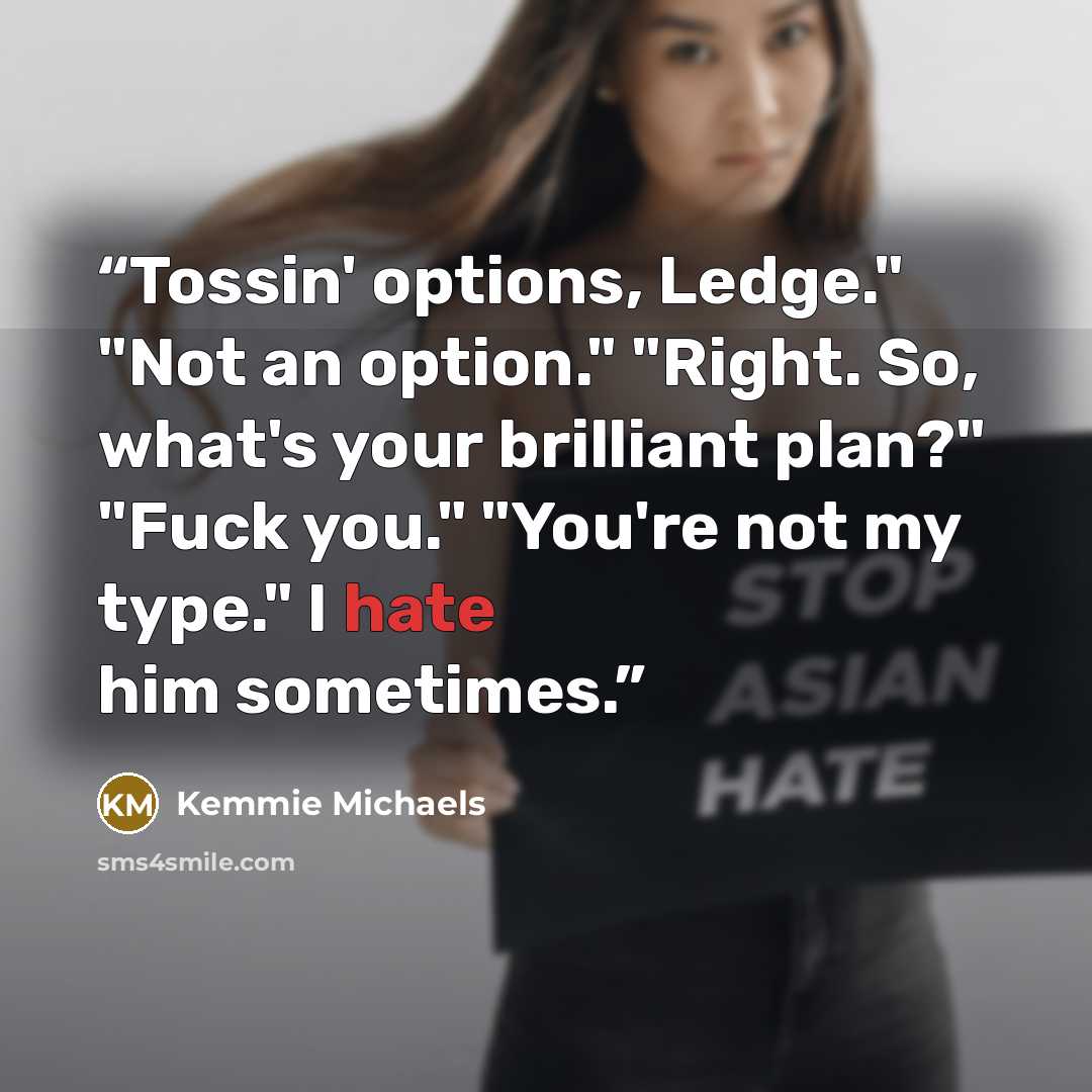 “Tossin' options, Ledge." "Not an option." "Right. So, what's your brilliant plan?" "Fuck you." "You're not my type." I hate him sometimes.” quote by Kemmie Michaels