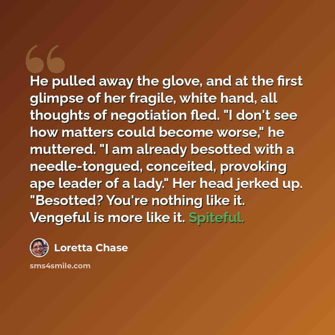 “He pulled away the glove, and at the first glimpse of her fragile, white hand, all thoughts of negotiation fled. "I don't see how matters could become worse," he muttered. "I am already besotted with a needle-tongued, conceited, provoking ape leader of a lady." Her head jerked up. "Besotted?…” quote by Loretta Chase