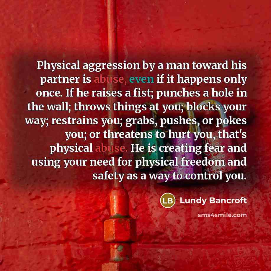 “Physical aggression by a man toward his partner is abuse, even if it happens only once. If he raises a fist; punches a hole in the wall; throws things at you; blocks your way; restrains you; grabs, pushes, or pokes you; or threatens to hurt you, that's physical abuse. He is creating fear and using…” quote by Lundy Bancroft