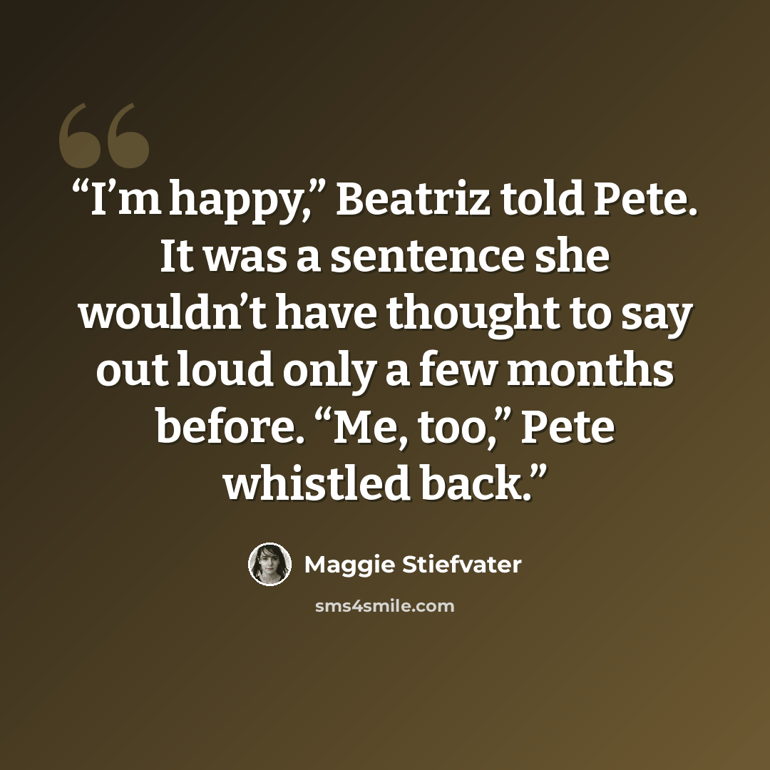 “I’m happy,” Beatriz told Pete. It was a sentence she wouldn’t have thought to say out loud only a few months before. “Me, too,” Pete whistled back.” quote by Maggie Stiefvater