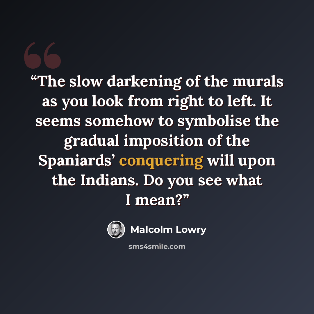 “The slow darkening of the murals as you look from right to left. It seems somehow to symbolise the gradual imposition of the Spaniards’ conquering will upon the Indians. Do you see what I mean?” quote by Malcolm Lowry