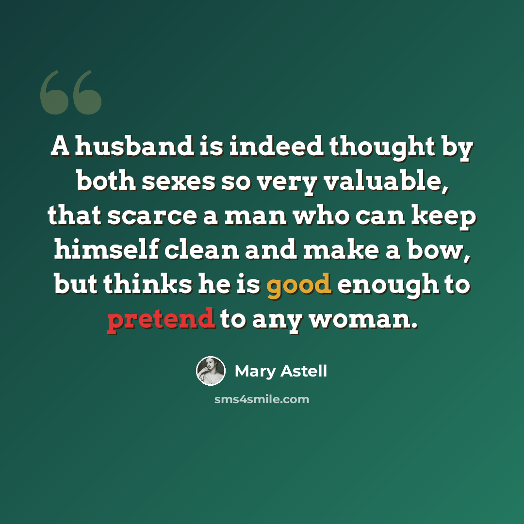 “A husband is indeed thought by both sexes so very valuable, that scarce a man who can keep himself clean and make a bow, but thinks he is good enough to pretend to any woman.” quote by Mary Astell