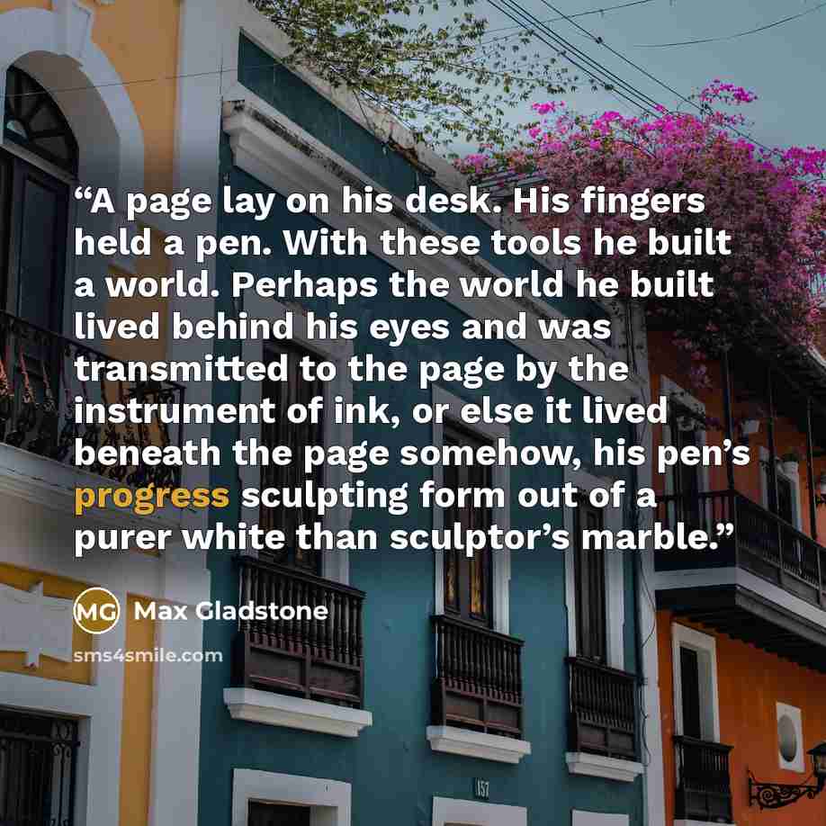“A page lay on his desk. His fingers held a pen. With these tools he built a world. Perhaps the world he built lived behind his eyes and was transmitted to the page by the instrument of ink, or else it lived beneath the page somehow, his pen’s progress sculpting form out of a purer white than…” quote by Max Gladstone