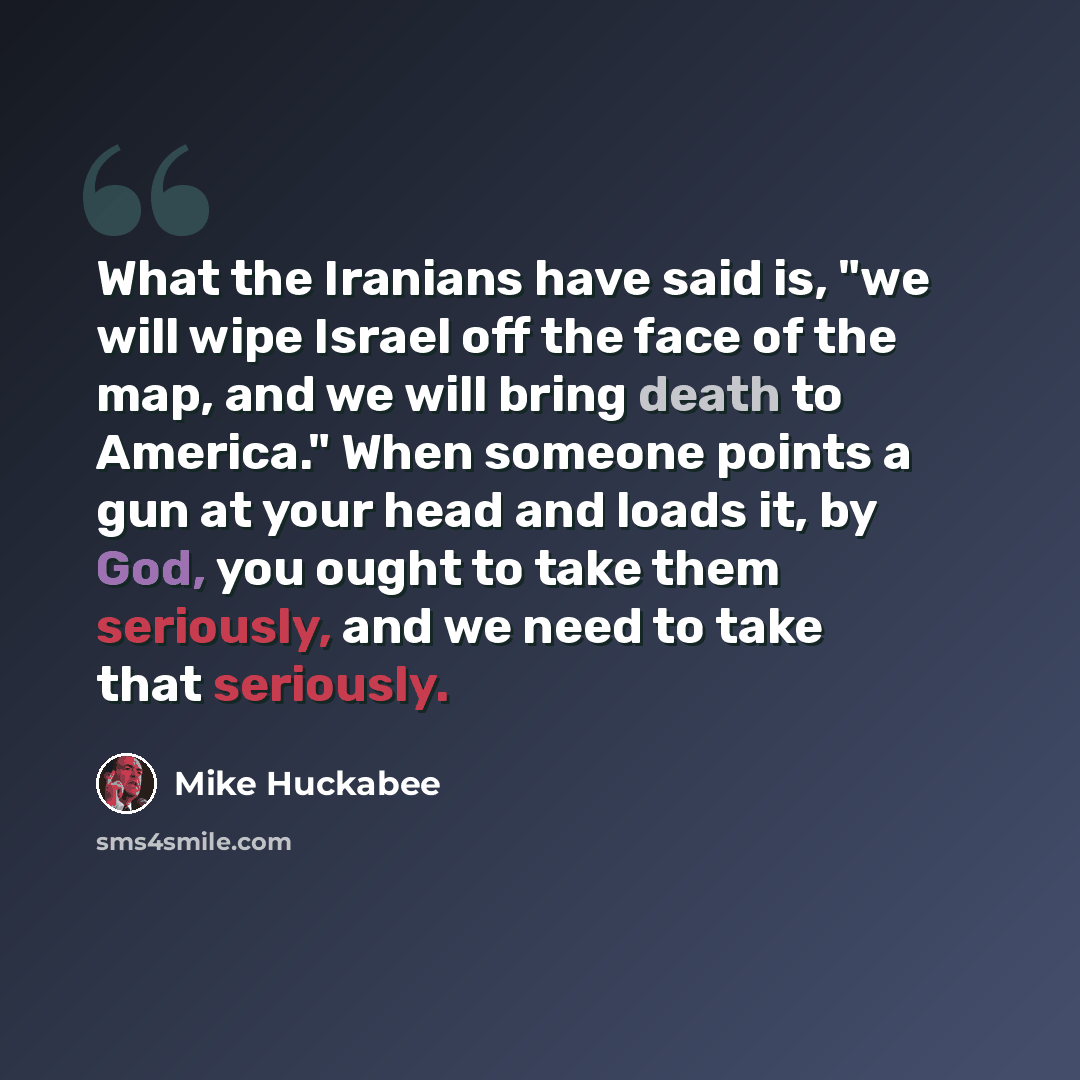“What the Iranians have said is, "we will wipe Israel off the face of the map, and we will bring death to America." When someone points a gun at your head and loads it, by God, you ought to take them seriously, and we need to take that seriously.” quote by Mike Huckabee