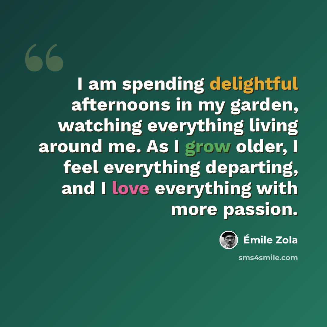 “I am spending delightful afternoons in my garden, watching everything living around me. As I grow older, I feel everything departing, and I love everything with more passion.” quote by Emile Zola