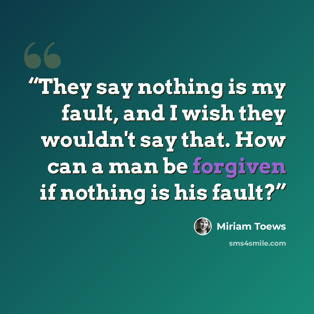 “They say nothing is my fault, and I wish they wouldn't say that. How can a man be forgiven if nothing is his fault?” quote by Miriam Toews