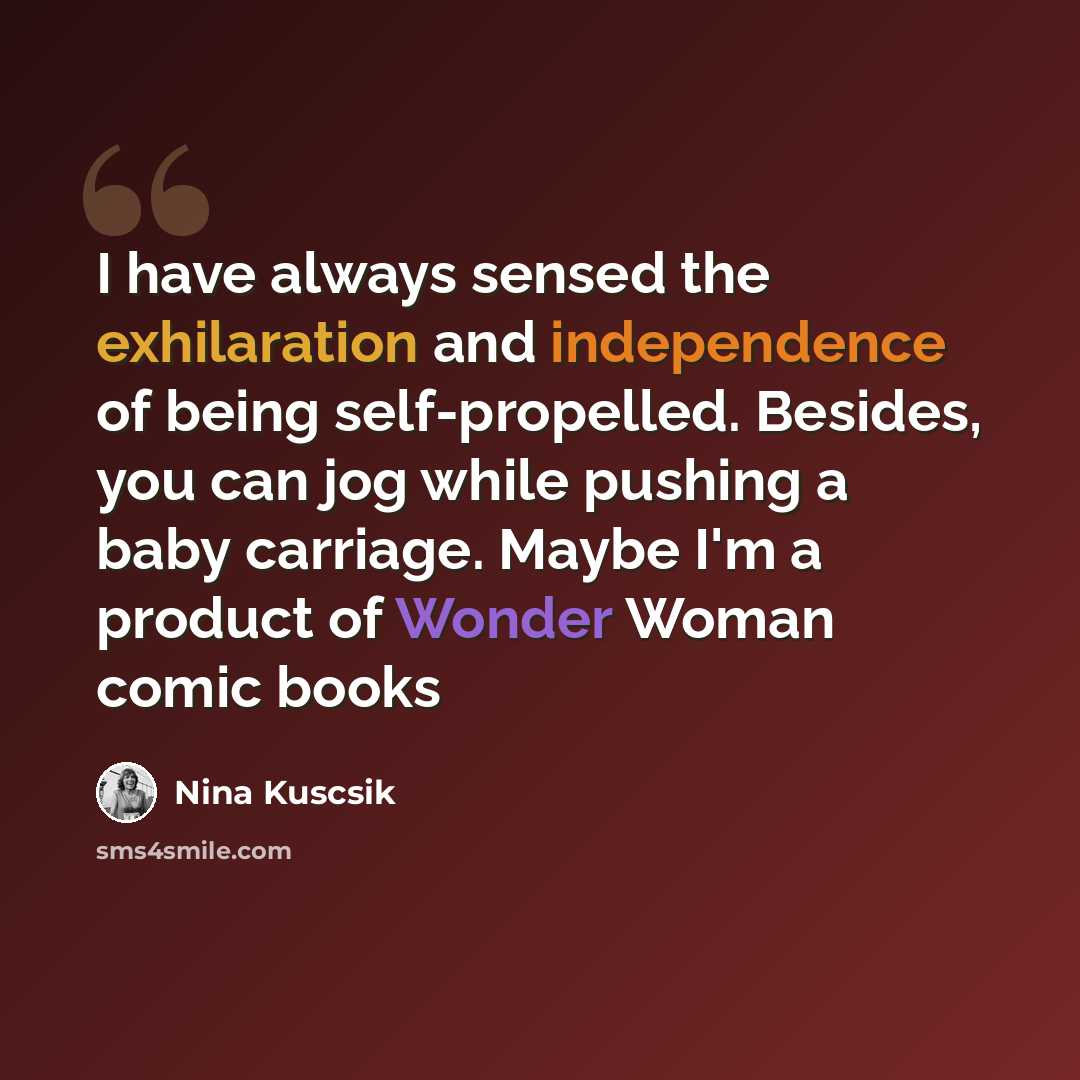 “I have always sensed the exhilaration and independence of being self-propelled. Besides, you can jog while pushing a baby carriage. Maybe I'm a product of Wonder Woman comic books” quote by Nina Kuscsik