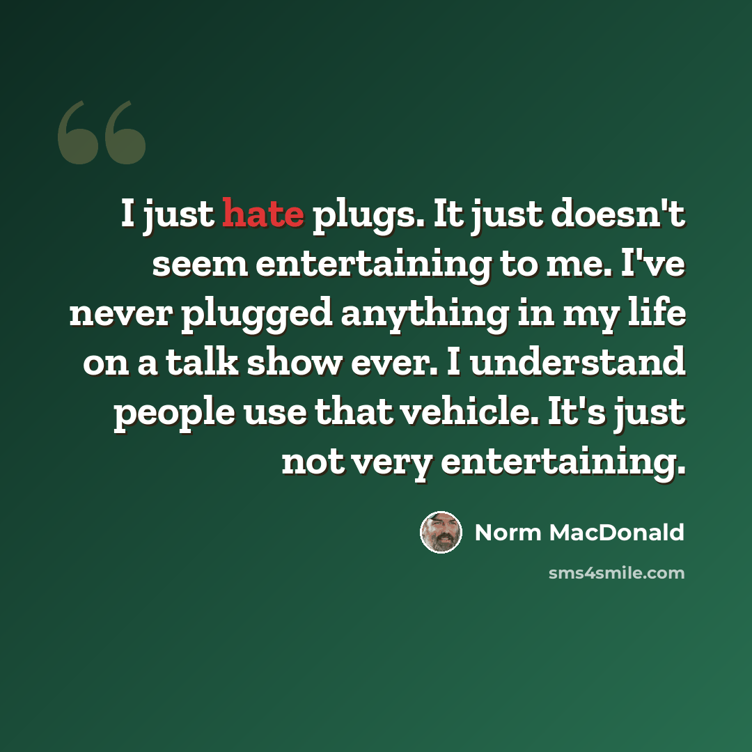 “I just hate plugs. It just doesn't seem entertaining to me. I've never plugged anything in my life on a talk show ever. I understand people use that vehicle. It's just not very entertaining.” quote by Norm MacDonald