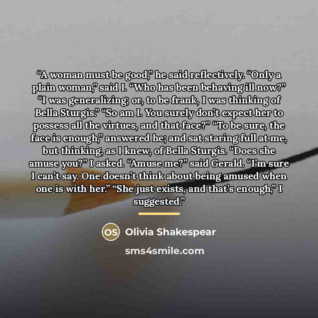 “A woman must be good,” he said reflectively. “Only a plain woman,” said I. “Who has been behaving ill now?” “I was generalizing; or, to be frank, I was thinking of Bella Sturgis.” “So am I. You surely don’t expect her to possess all the virtues, and that face?” “To be sure, the face is enough,”…” quote by Olivia Shakespear