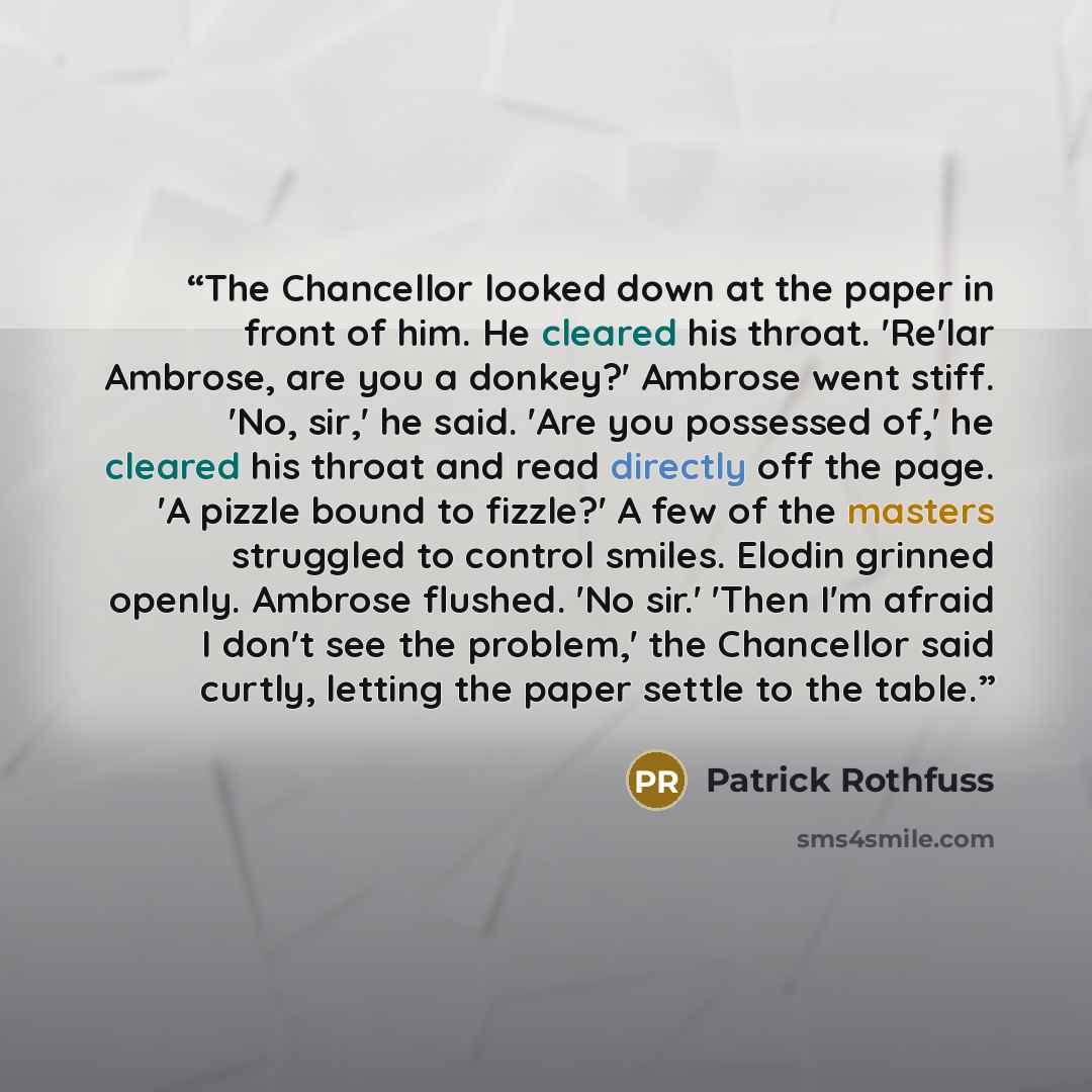 “The Chancellor looked down at the paper in front of him. He cleared his throat. 'Re'lar Ambrose, are you a donkey?' Ambrose went stiff. 'No, sir,' he said. 'Are you possessed of,' he cleared his throat and read directly off the page. 'A pizzle bound to fizzle?' A few of the masters struggled to…” quote by Patrick Rothfuss