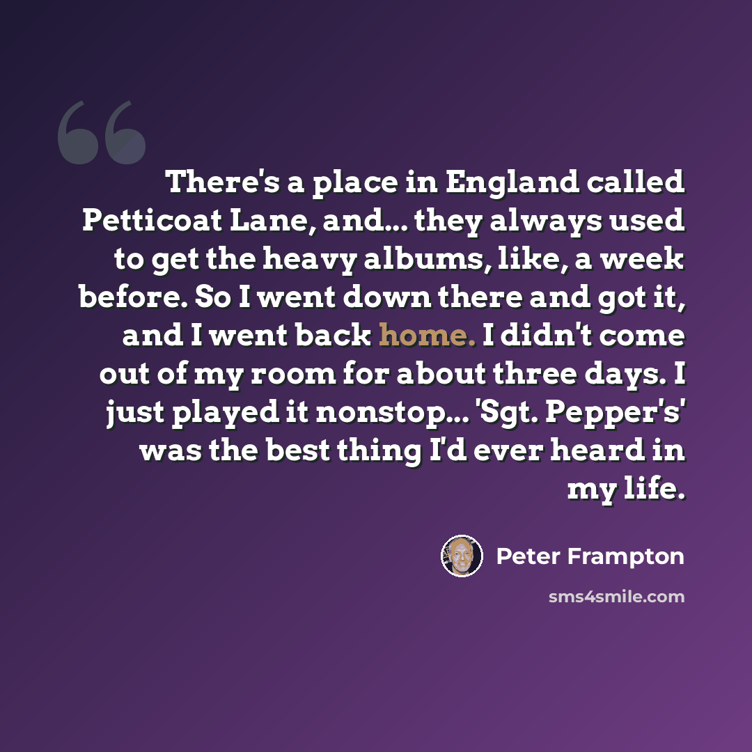 “There's a place in England called Petticoat Lane, and... they always used to get the heavy albums, like, a week before. So I went down there and got it, and I went back home. I didn't come out of my room for about three days. I just played it nonstop... 'Sgt. Pepper's' was the best thing I'd ever…” quote by Peter Frampton
