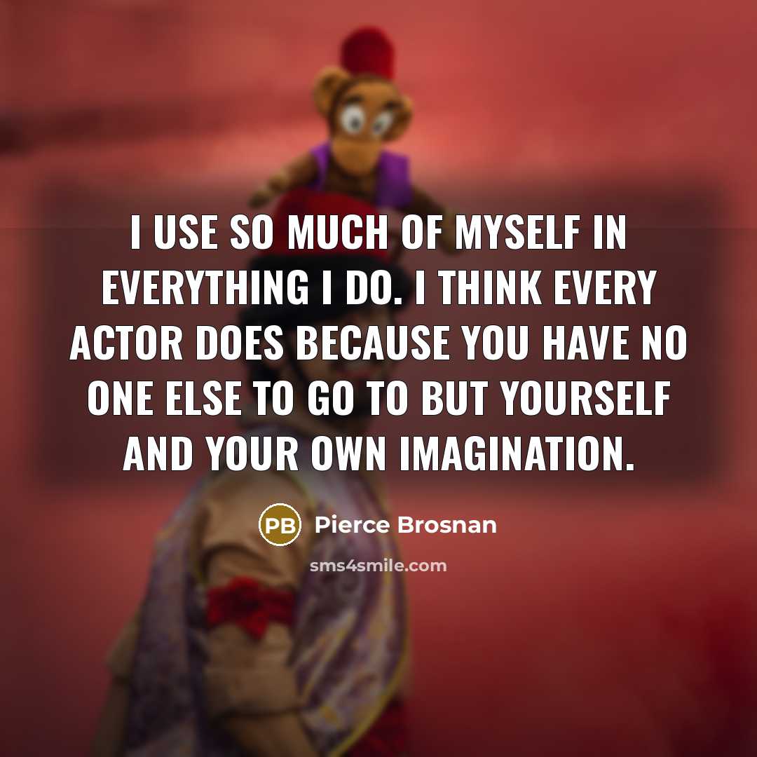 “I use so much of myself in everything I do. I think every actor does because you have no one else to go to but yourself and your own imagination.” quote by Pierce Brosnan