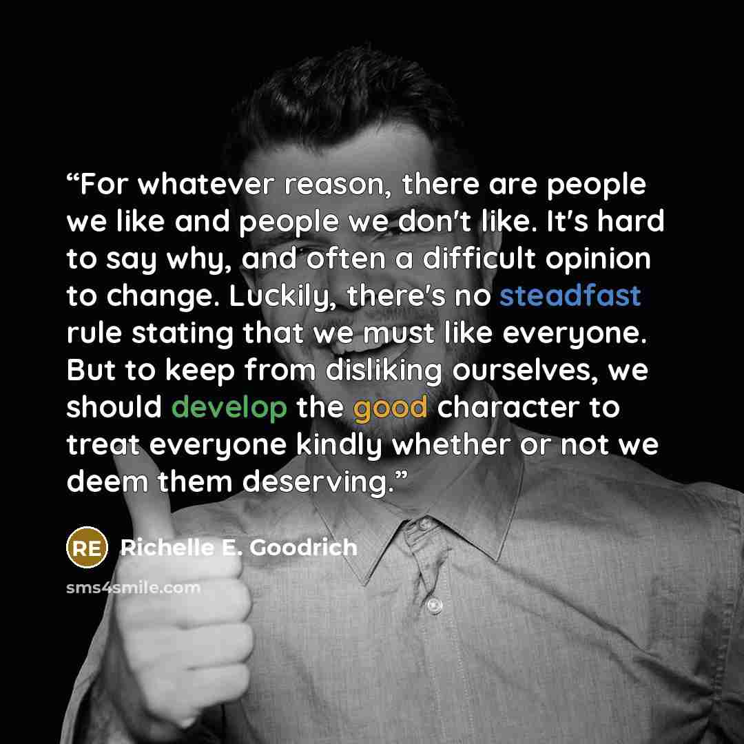 “For whatever reason, there are people we like and people we don't like. It's hard to say why, and often a difficult opinion to change. Luckily, there's no steadfast rule stating that we must like everyone. But to keep from disliking ourselves, we should develop the good character to treat everyone…” quote by Richelle E. Goodrich