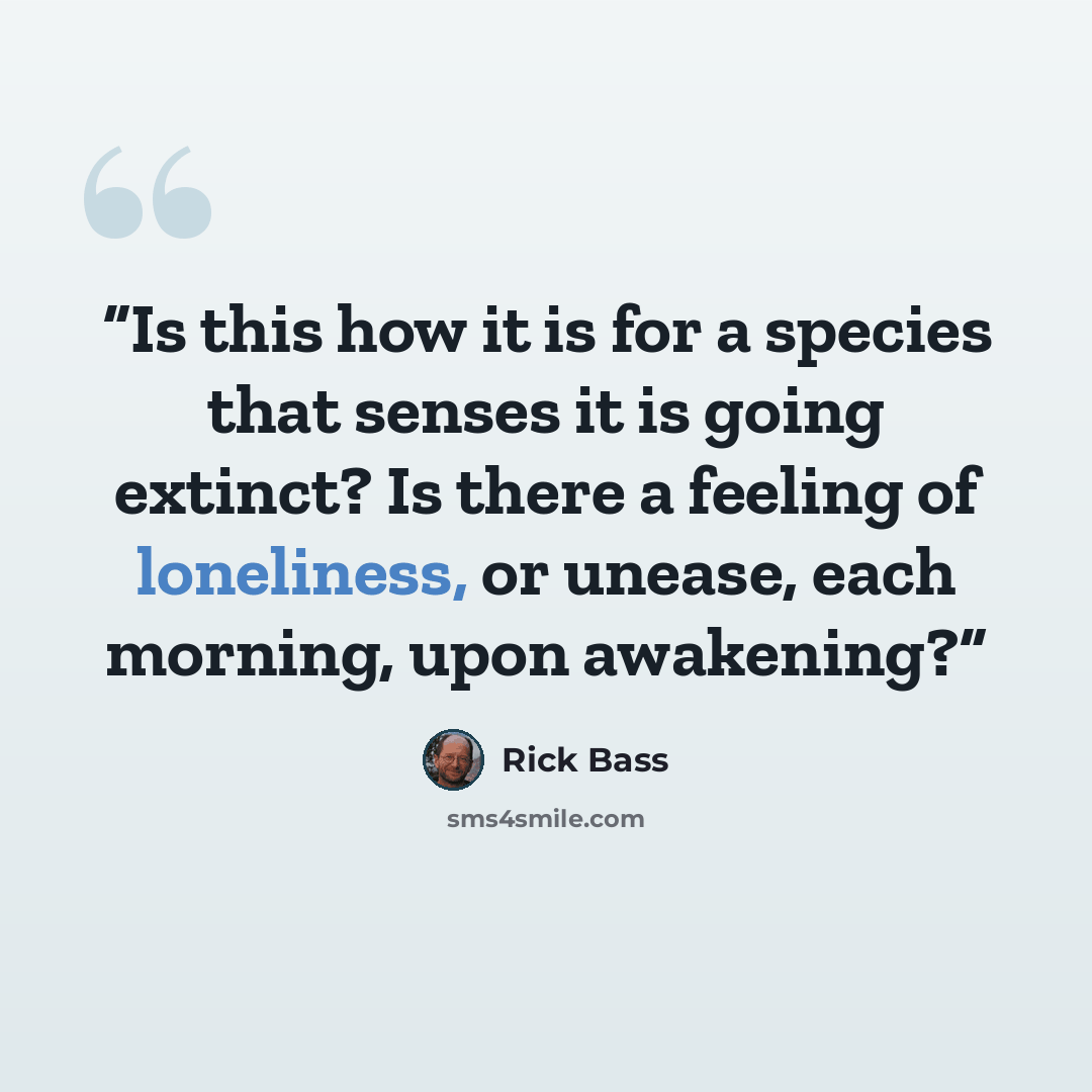 “Is this how it is for a species that senses it is going extinct? Is there a feeling of loneliness, or unease, each morning, upon awakening?” quote by Rick Bass