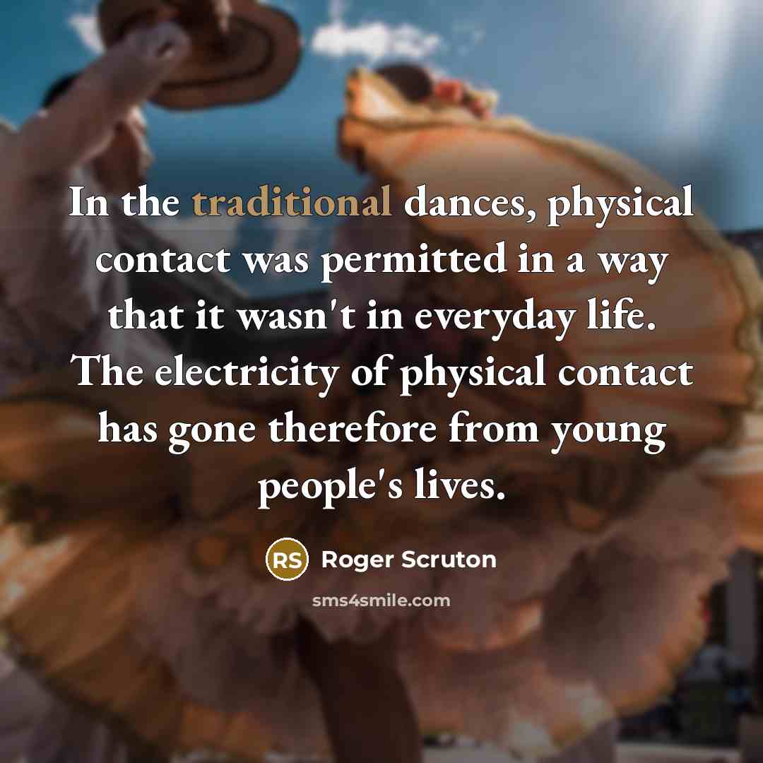 “In the traditional dances, physical contact was permitted in a way that it wasn't in everyday life. The electricity of physical contact has gone therefore from young people's lives.” quote by Roger Scruton