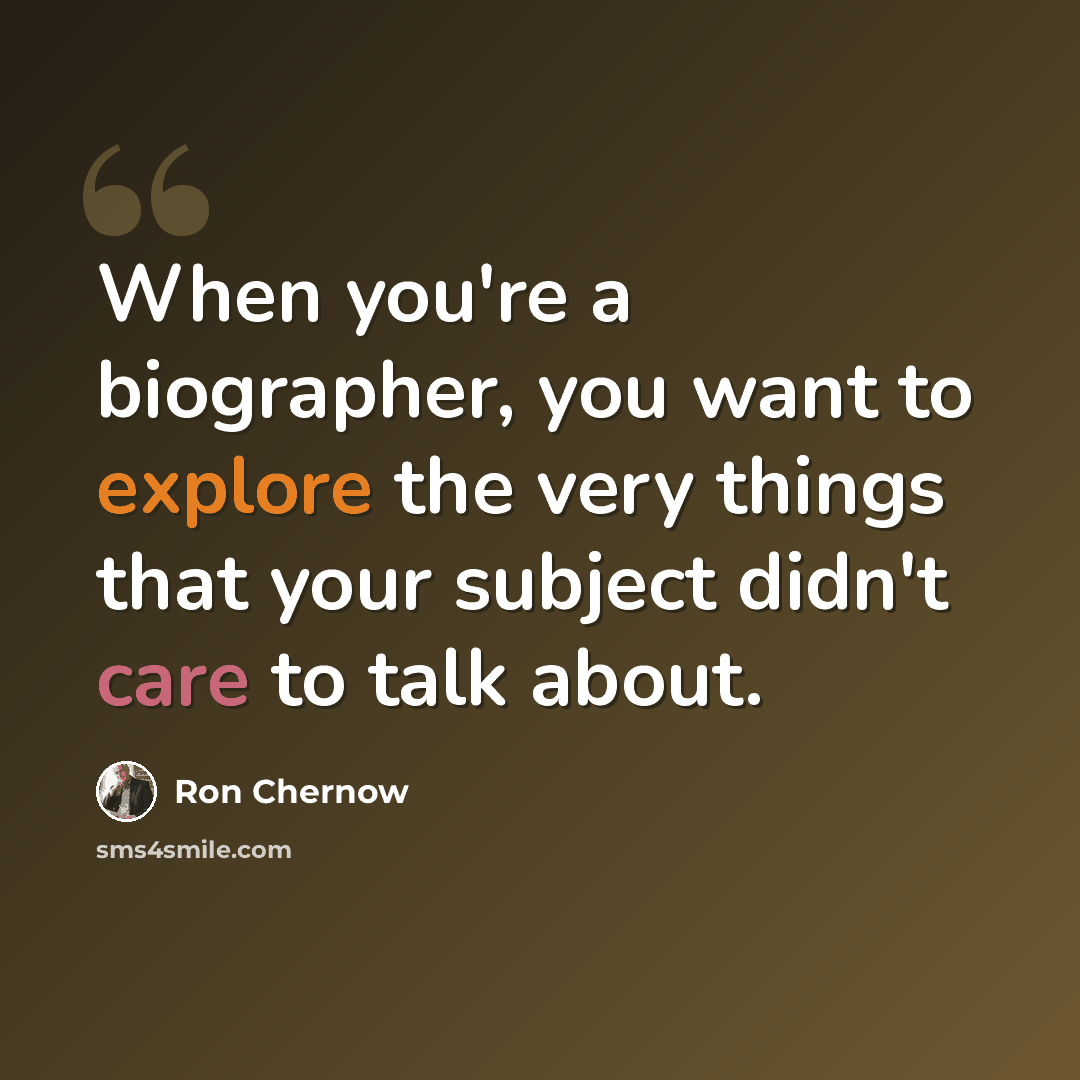 “When you're a biographer, you want to explore the very things that your subject didn't care to talk about.” quote by Ron Chernow