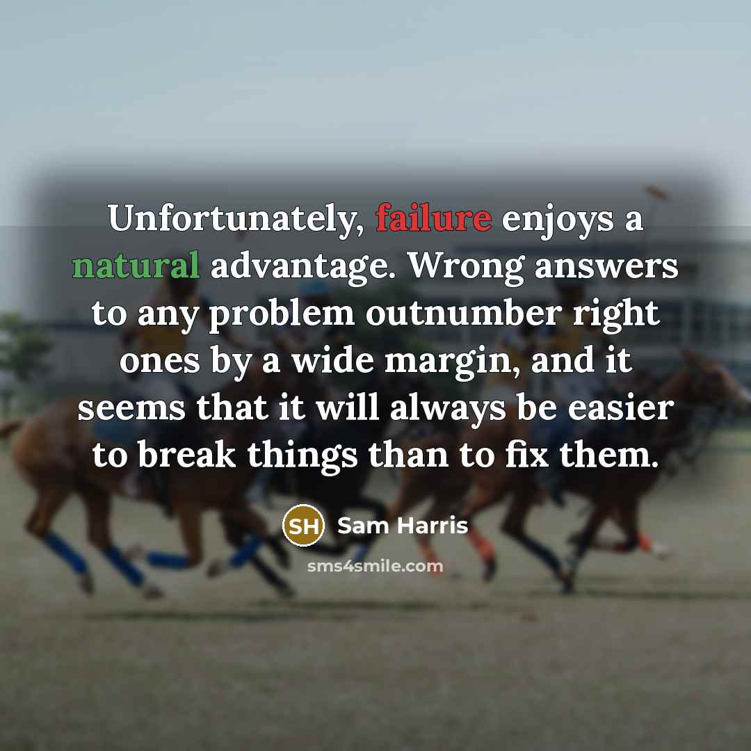 “Unfortunately, failure enjoys a natural advantage. Wrong answers to any problem outnumber right ones by a wide margin, and it seems that it will always be easier to break things than to fix them.” quote by Sam Harris