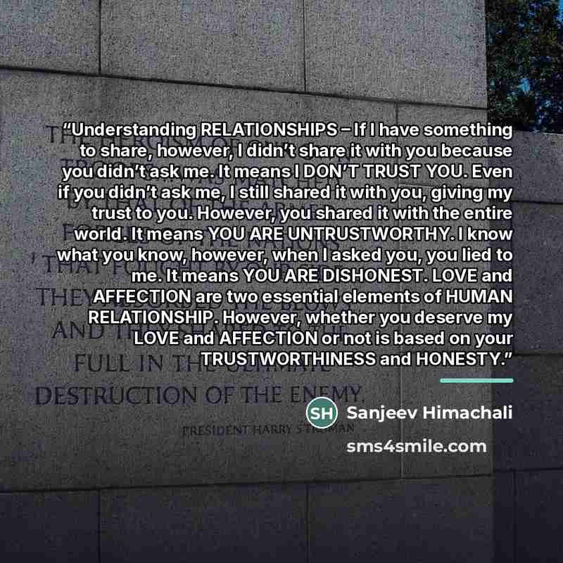 “Understanding RELATIONSHIPS – If I have something to share, however, I didn’t share it with you because you didn’t ask me. It means I DON’T TRUST YOU. Even if you didn’t ask me, I still shared it with you, giving my trust to you. However, you shared it with the entire world. It means YOU ARE…” quote by Sanjeev Himachali