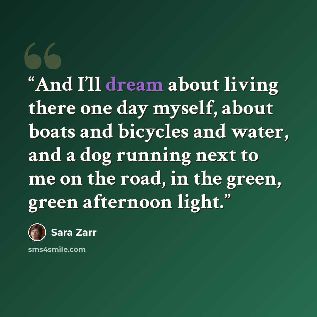 “And I’ll dream about living there one day myself, about boats and bicycles and water, and a dog running next to me on the road, in the green, green afternoon light.” quote by Sara Zarr