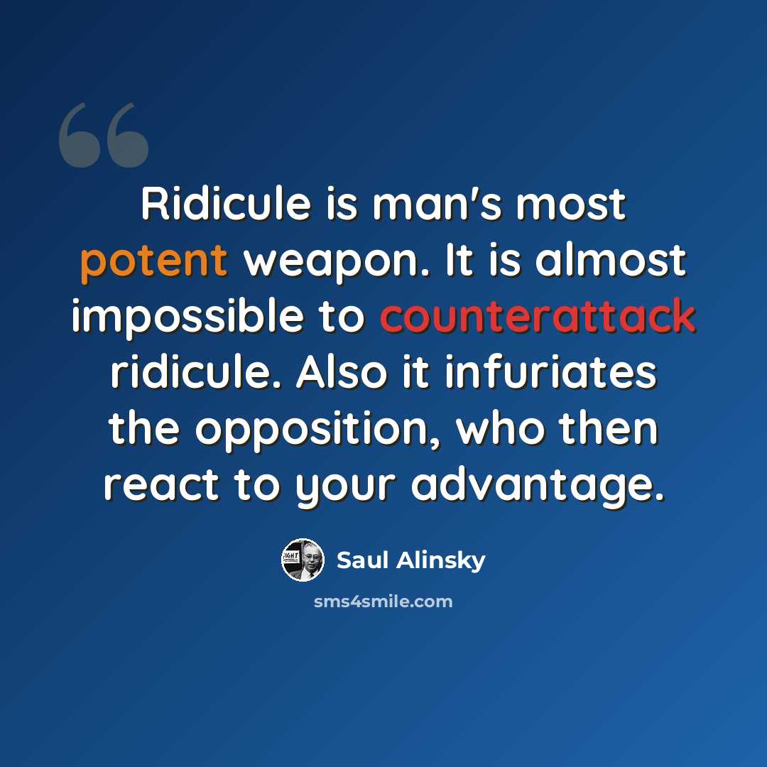 “Ridicule is man's most potent weapon. It is almost impossible to counterattack ridicule. Also it infuriates the opposition, who then react to your advantage.” quote by Saul Alinsky