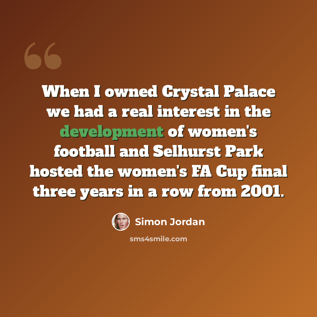 “When I owned Crystal Palace we had a real interest in the development of women's football and Selhurst Park hosted the women's FA Cup final three years in a row from 2001.” quote by Simon Jordan