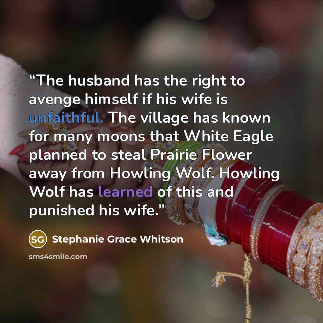 “The husband has the right to avenge himself if his wife is unfaithful. The village has known for many moons that White Eagle planned to steal Prairie Flower away from Howling Wolf. Howling Wolf has learned of this and punished his wife.” quote by Stephanie Grace Whitson