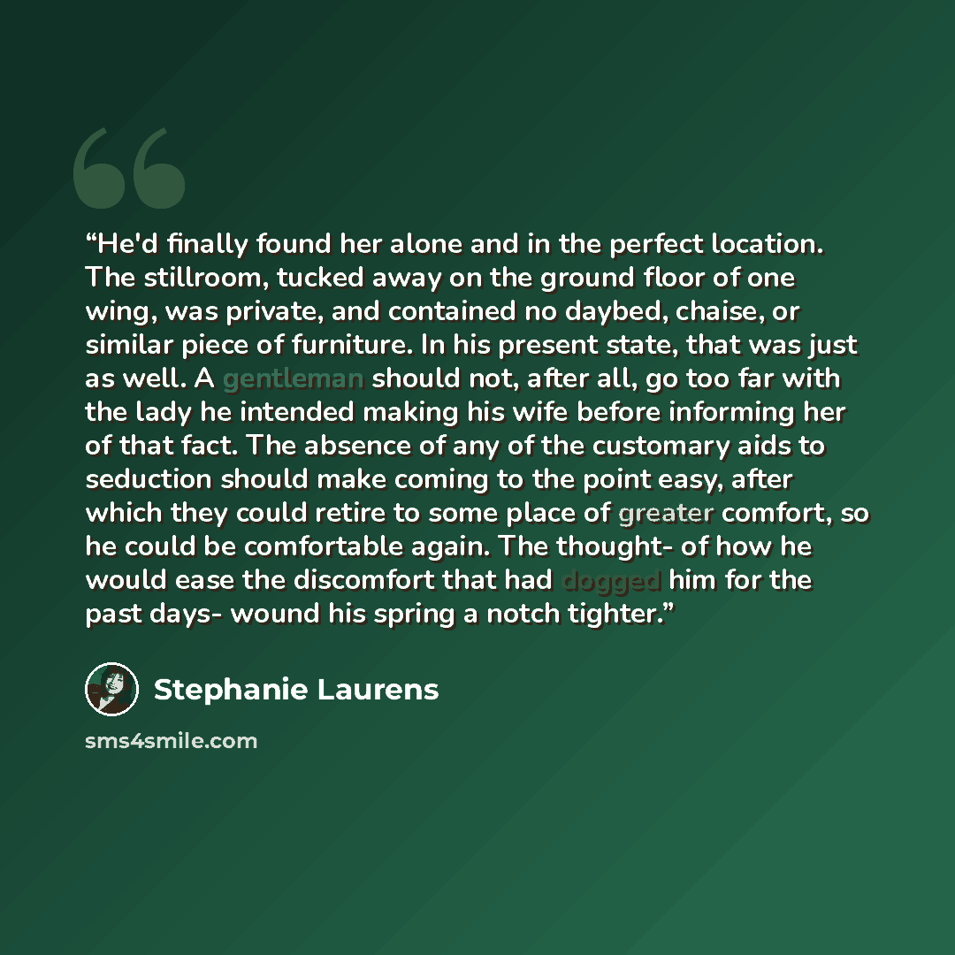 “He'd finally found her alone and in the perfect location. The stillroom, tucked away on the ground floor of one wing, was private, and contained no daybed, chaise, or similar piece of furniture. In his present state, that was just as well. A gentleman should not, after all, go too far with the…” quote by Stephanie Laurens