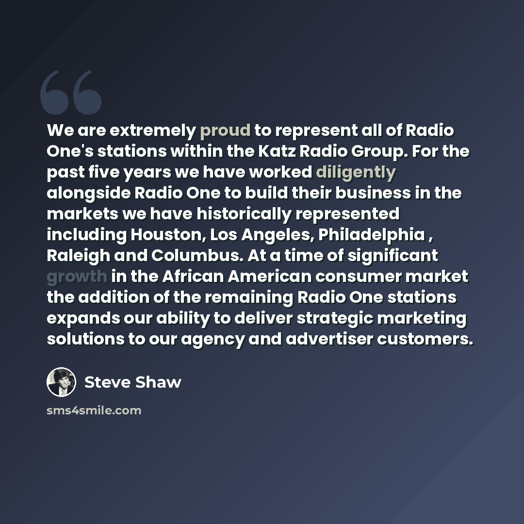 “We are extremely proud to represent all of Radio One's stations within the Katz Radio Group. For the past five years we have worked diligently alongside Radio One to build their business in the markets we have historically represented including Houston, Los Angeles, Philadelphia , Raleigh and…” quote by Steve Shaw