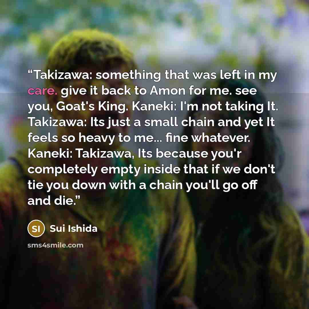 “Takizawa: something that was left in my care. give it back to Amon for me. see you, Goat's King. Kaneki: I'm not taking It. Takizawa: Its just a small chain and yet It feels so heavy to me... fine whatever. Kaneki: Takizawa, Its because you'r completely empty inside that if we don't tie you down…” quote by Sui Ishida