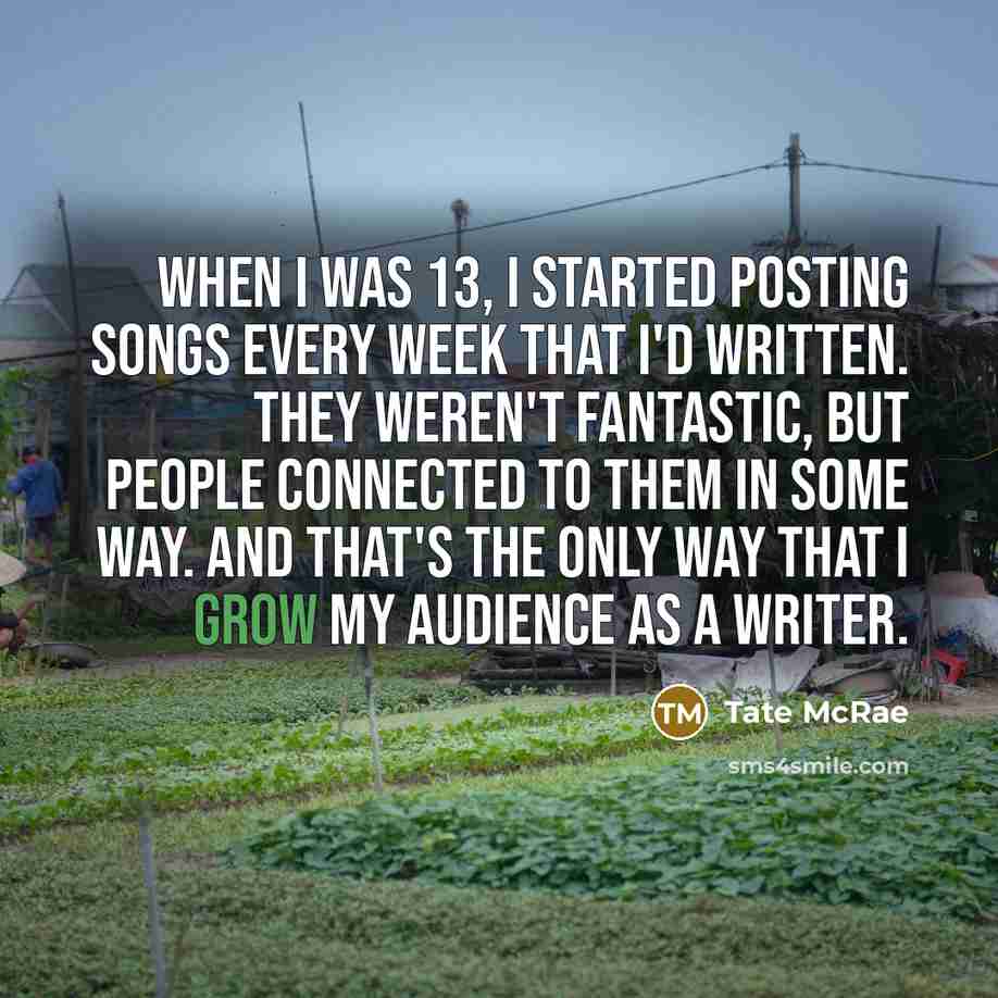 “When I was 13, I started posting songs every week that I'd written. They weren't fantastic, but people connected to them in some way. And that's the only way that I grow my audience as a writer.” quote by Tate McRae